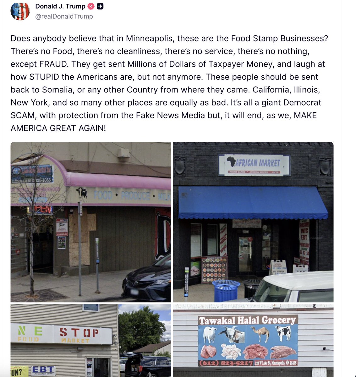 Trump: Does anybody believe that in Minneapolis, these are the Food Stamp Businesses? There’s no Food, there’s no cleanliness, there’s no service, there’s no nothing, except FRAUD. They get sent Millions of Dollars of Taxpayer Money, and laugh at how STUPID the Americans are, but not anymore. These people should be sent back to Somalia, or any other Country from where they came. California, Illinois, New York, and so many other places are equally as bad. It’s all a giant Democrat SCAM, with protection from the Fake News Media but, it will end, as we, MAKE AMERICA GREAT AGAIN!