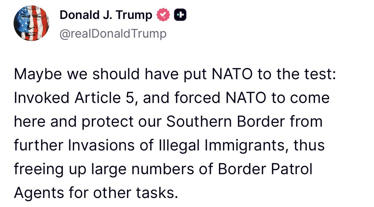 President Donald J. Trump stated earlier in a post on Truth Social: “Maybe we should have put NATO to the test: Invoked Article 5, and forced NATO to come here and protect our Southern Border from further Invasions of Illegal Immigrants, thus freeing up large numbers of Border Patrol Agents for other tasks.”