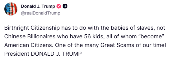 Trump:  Birthright Citizenship has to do with the babies of slaves, not Chinese Billionaires who have 56 kids, all of whom become American Citizens. One of the many Great Scams of our time
